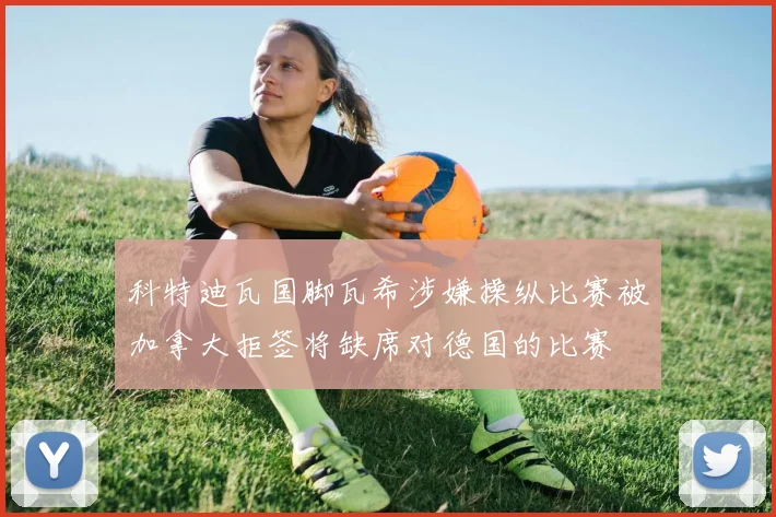 科特迪瓦国脚瓦希涉嫌操纵比赛被加拿大拒签将缺席对德国的比赛