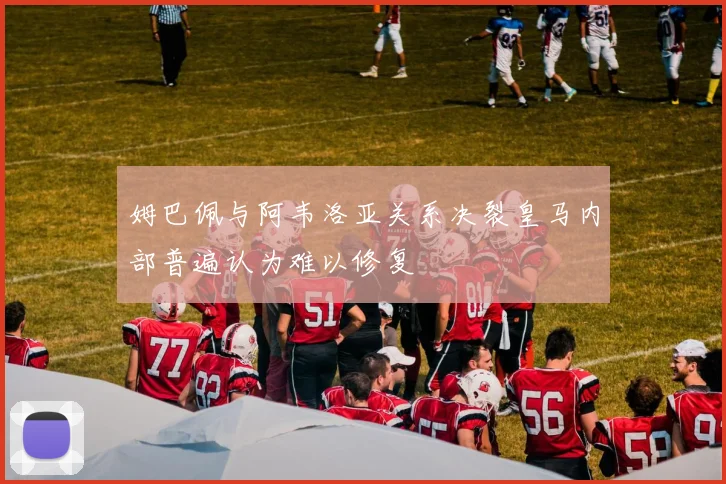 姆巴佩与阿韦洛亚关系决裂皇马内部普遍认为难以修复