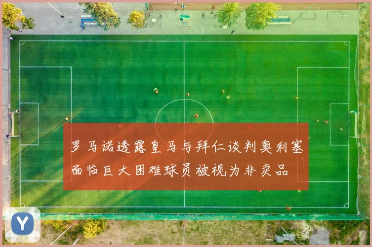 罗马诺透露皇马与拜仁谈判奥利塞面临巨大困难球员被视为非卖品