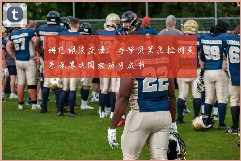 姆巴佩谈友情：与登贝莱图拉姆关系深厚共同经历可成书
