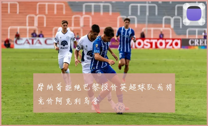 摩纳哥拒绝巴黎报价英超球队或将竞价阿克利乌舍
