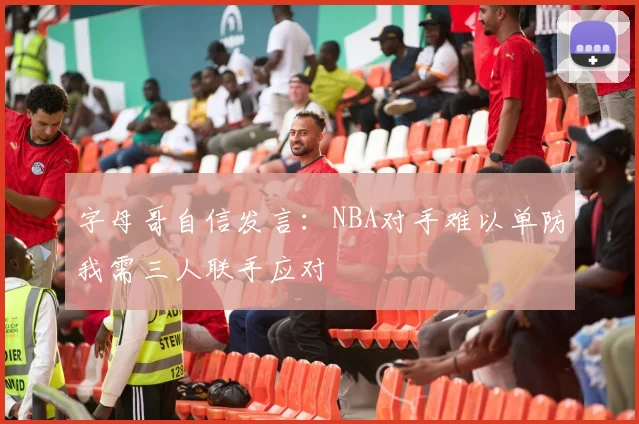 字母哥自信发言：NBA对手难以单防我需三人联手应对