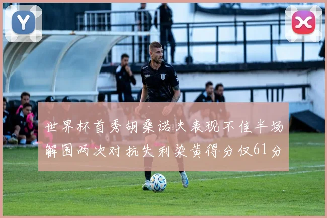 世界杯首秀胡桑诺夫表现不佳半场解围两次对抗失利染黄得分仅61分