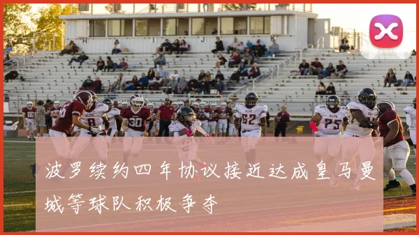波罗续约四年协议接近达成皇马曼城等球队积极争夺