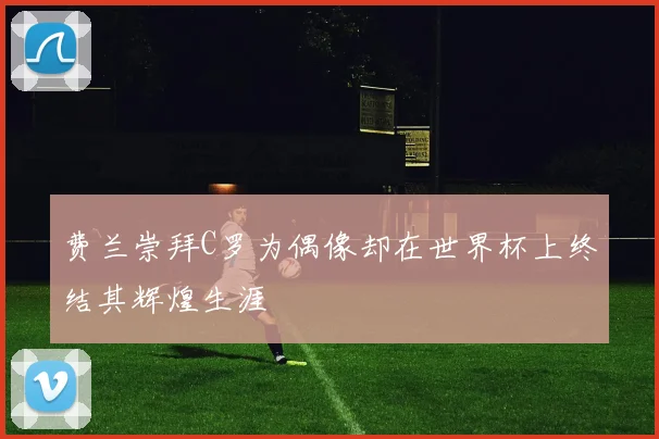 费兰崇拜C罗为偶像却在世界杯上终结其辉煌生涯