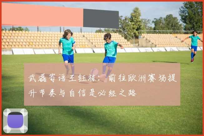 武磊寄语王钰栋：前往欧洲赛场提升节奏与自信是必经之路
