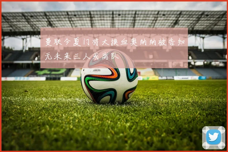 曼联今夏门将大换血奥纳纳被告知无未来三人或离队
