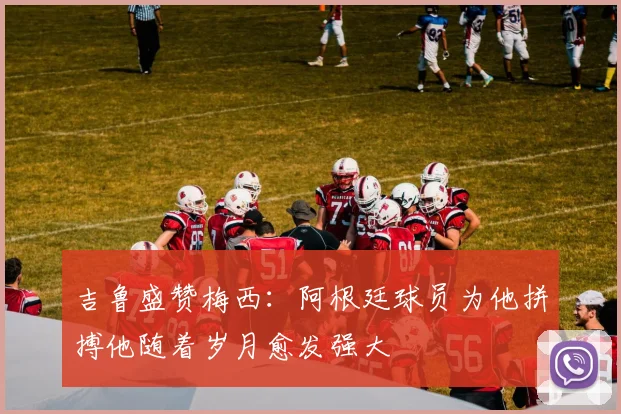 吉鲁盛赞梅西：阿根廷球员为他拼搏他随着岁月愈发强大